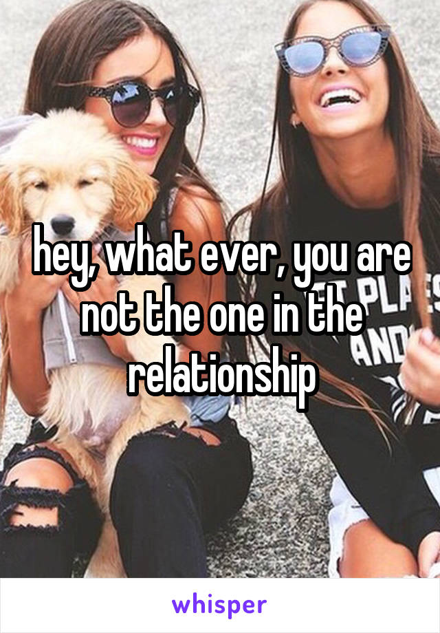 hey, what ever, you are not the one in the relationship