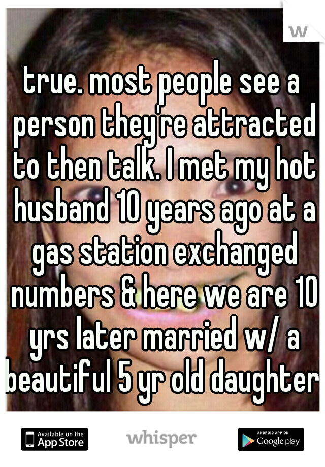 true. most people see a person they're attracted to then talk. I met my hot husband 10 years ago at a gas station exchanged numbers & here we are 10 yrs later married w/ a beautiful 5 yr old daughter!