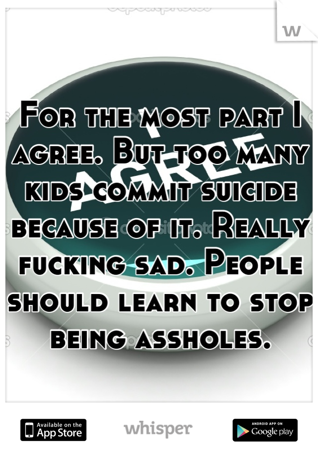 For the most part I agree. But too many kids commit suicide because of it. Really fucking sad. People should learn to stop being assholes.