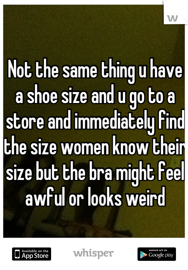 Not the same thing u have a shoe size and u go to a store and immediately find the size women know their size but the bra might feel awful or looks weird