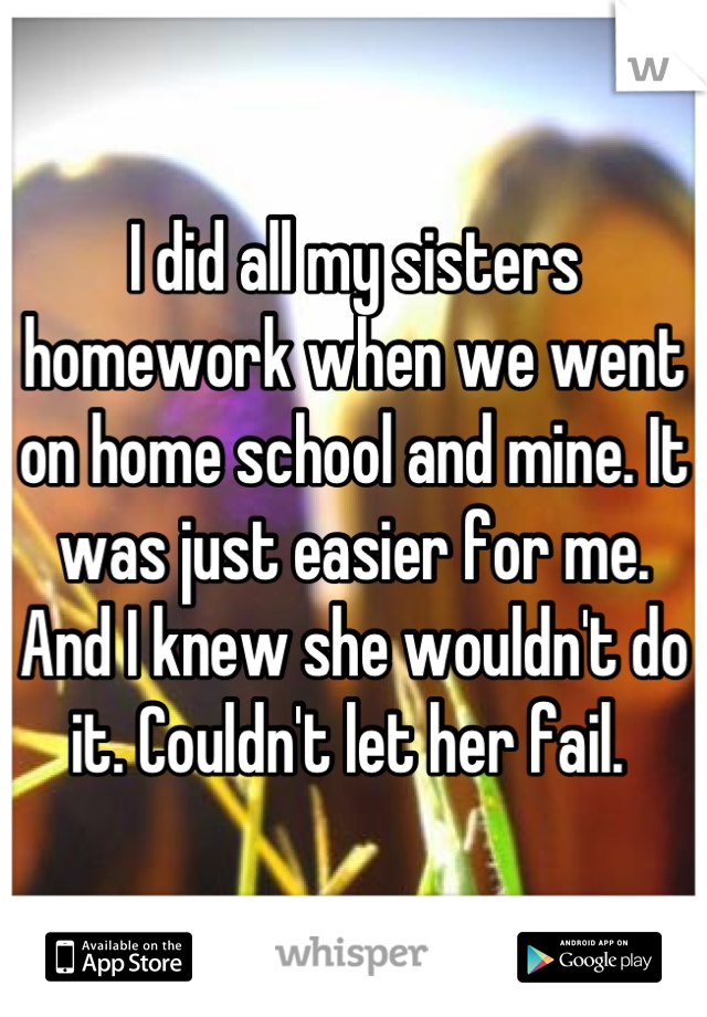 I did all my sisters homework when we went on home school and mine. It was just easier for me. And I knew she wouldn't do it. Couldn't let her fail. 