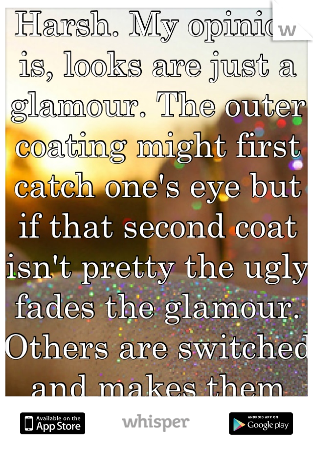 Harsh. My opinion is, looks are just a glamour. The outer coating might first catch one's eye but if that second coat isn't pretty the ugly fades the glamour. Others are switched and makes them cute. 