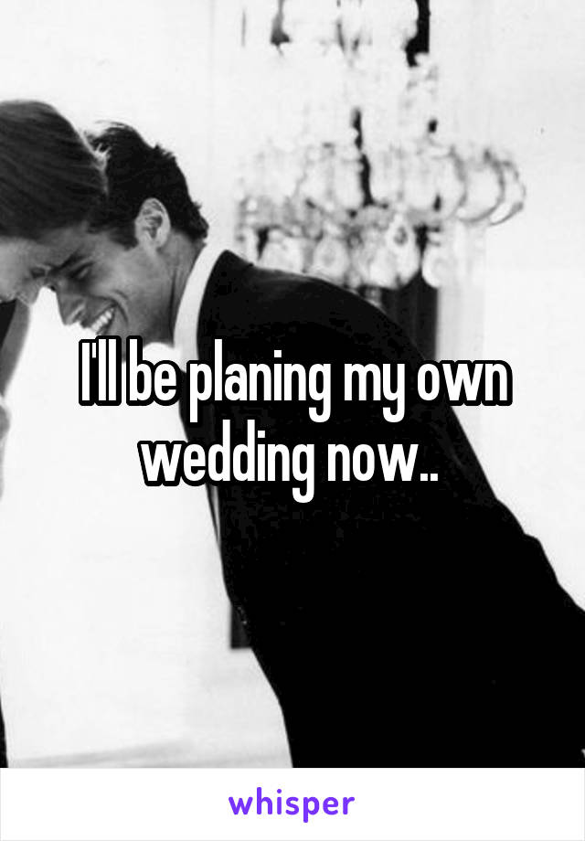 I'll be planing my own wedding now.. 