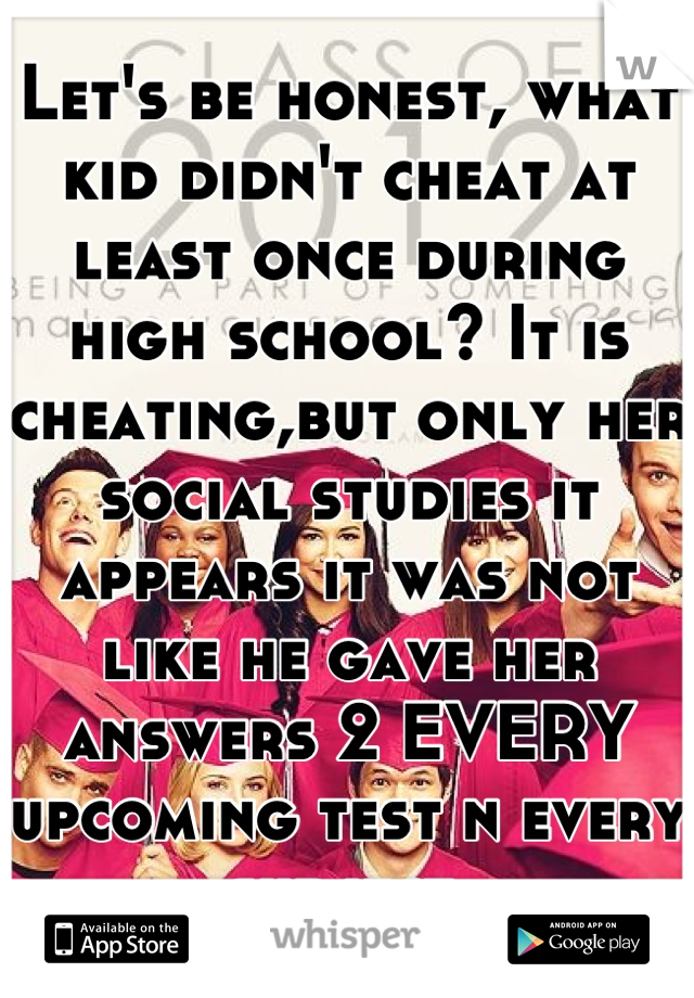 Let's be honest, what kid didn't cheat at least once during high school? It is cheating,but only her social studies it appears it was not like he gave her answers 2 EVERY upcoming test n every subject.