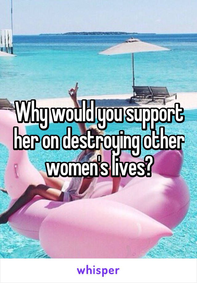 Why would you support her on destroying other women's lives?