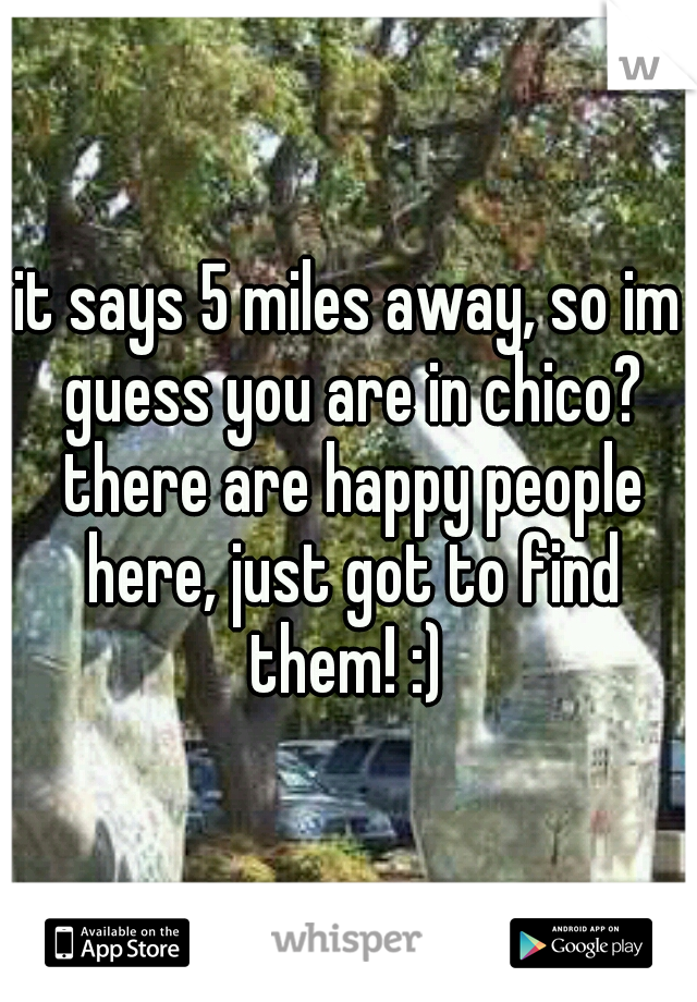 it says 5 miles away, so im guess you are in chico? there are happy people here, just got to find them! :) 
