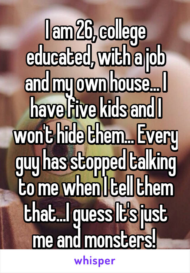 I am 26, college educated, with a job and my own house... I have five kids and I won't hide them... Every guy has stopped talking to me when I tell them that...I guess It's just me and monsters! 