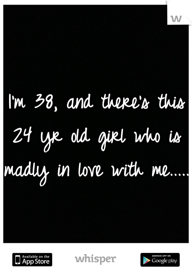 I'm 38, and there's this 24 yr old girl who is madly in love with me..... 