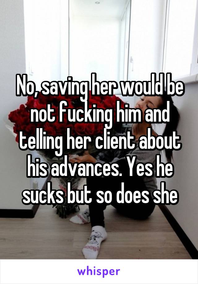 No, saving her would be not fucking him and telling her client about his advances. Yes he sucks but so does she