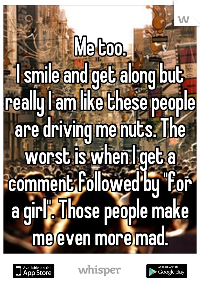 Me too.
I smile and get along but really I am like these people are driving me nuts. The worst is when I get a comment followed by "for a girl". Those people make me even more mad.