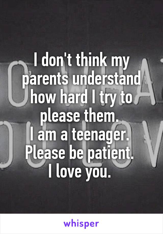 I don't think my parents understand how hard I try to please them. 
I am a teenager. 
Please be patient. 
I love you. 