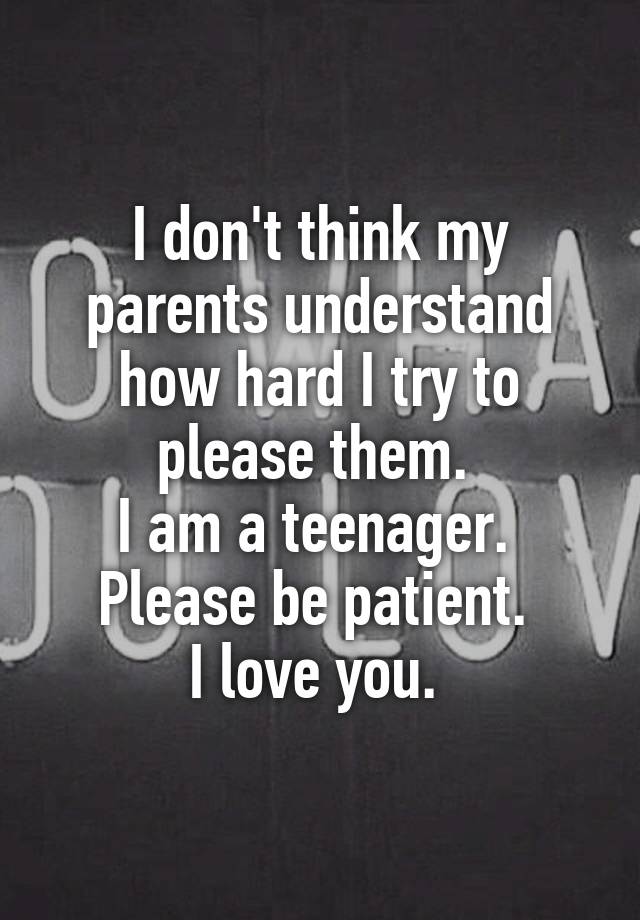 I don't think my parents understand how hard I try to please them. I am ...