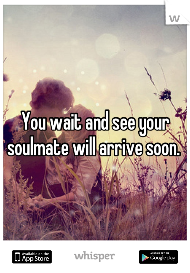 You wait and see your soulmate will arrive soon. 