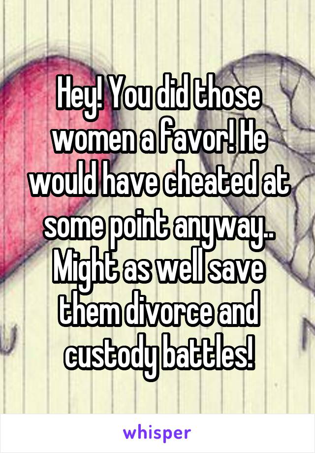 Hey! You did those women a favor! He would have cheated at some point anyway.. Might as well save them divorce and custody battles!