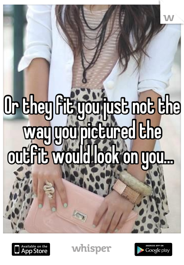 Or they fit you just not the way you pictured the outfit would look on you... 