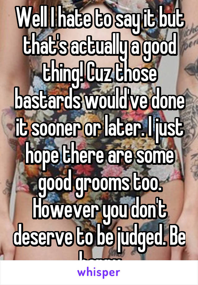 Well I hate to say it but that's actually a good thing! Cuz those bastards would've done it sooner or later. I just hope there are some good grooms too. However you don't deserve to be judged. Be happy