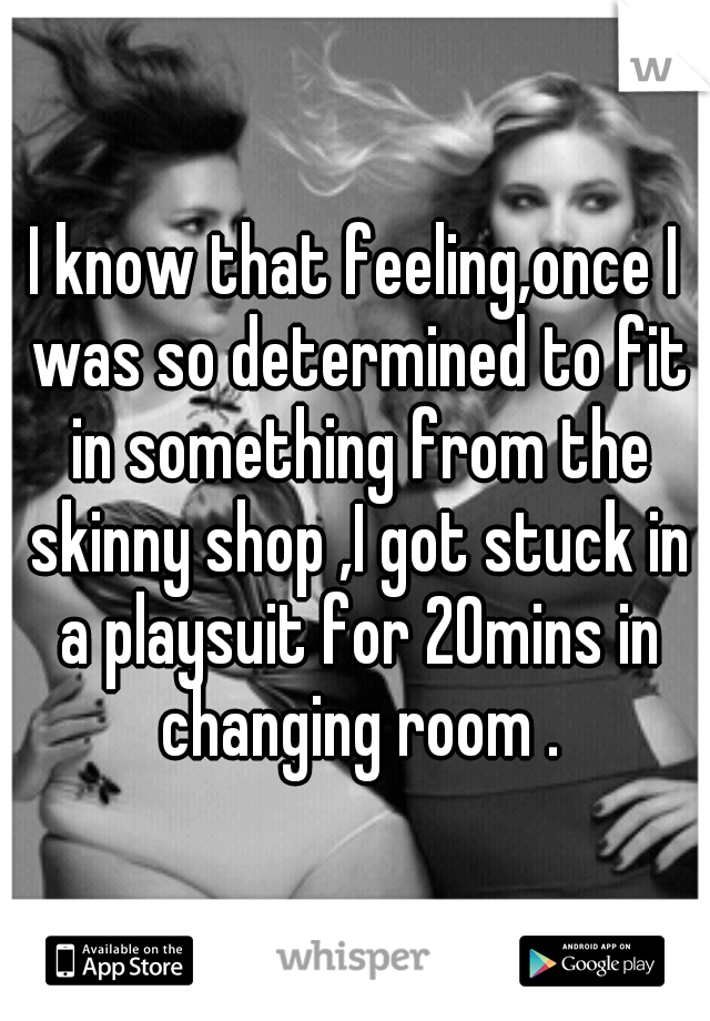 I know that feeling,once I was so determined to fit in something from the skinny shop ,I got stuck in a playsuit for 20mins in changing room .