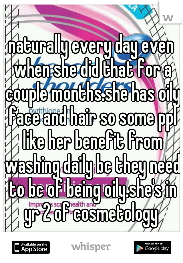 naturally every day even when she did that for a couple months.she has oily face and hair so some ppl like her benefit from washing daily bc they need to bc of being oily.she's in yr 2 of cosmetology 