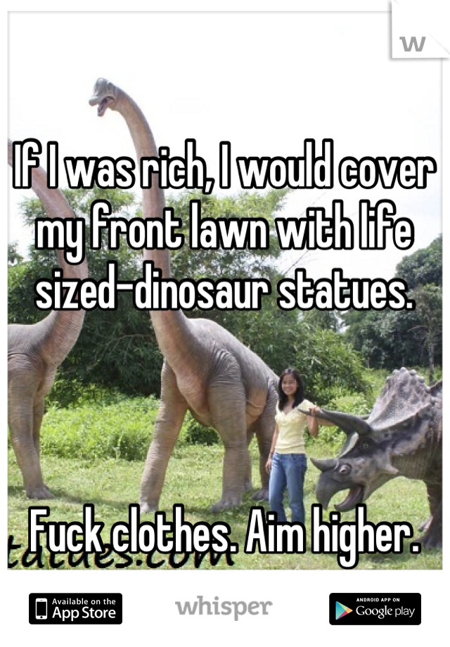 If I was rich, I would cover my front lawn with life sized-dinosaur statues.



Fuck clothes. Aim higher.