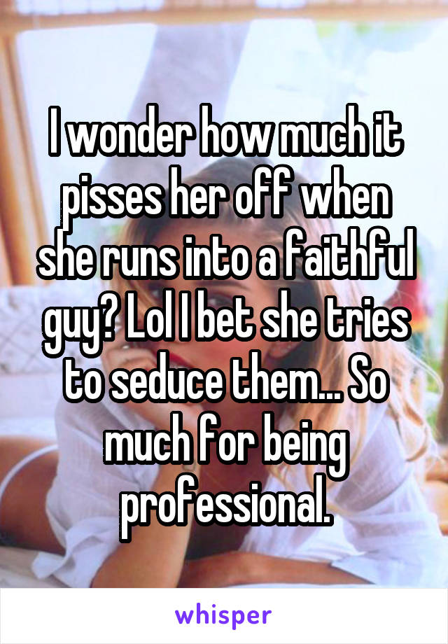 I wonder how much it pisses her off when she runs into a faithful guy? Lol I bet she tries to seduce them... So much for being professional.