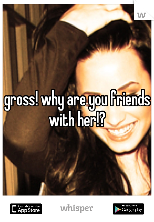 gross! why are you friends with her!?