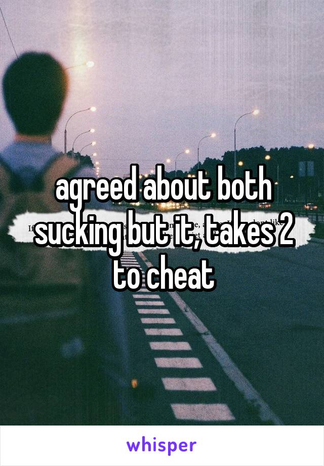 agreed about both sucking but it, takes 2 to cheat