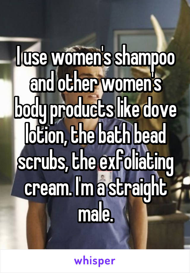I use women's shampoo and other women's body products like dove lotion, the bath bead scrubs, the exfoliating cream. I'm a straight male.