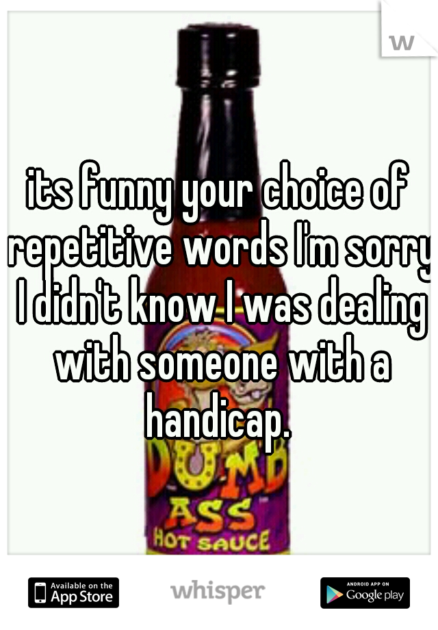 its funny your choice of repetitive words I'm sorry I didn't know I was dealing with someone with a handicap. 