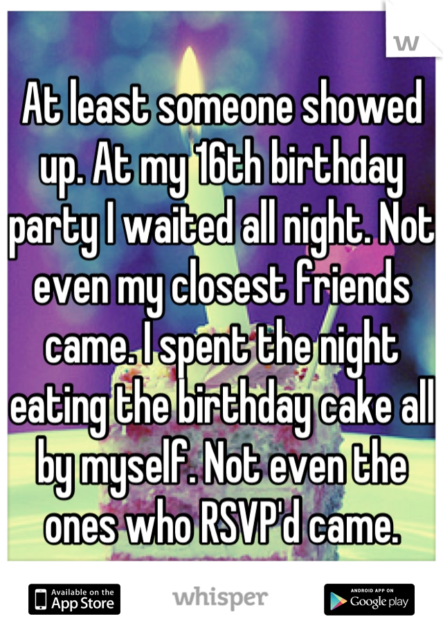 At least someone showed up. At my 16th birthday party I waited all night. Not even my closest friends came. I spent the night eating the birthday cake all by myself. Not even the ones who RSVP'd came.