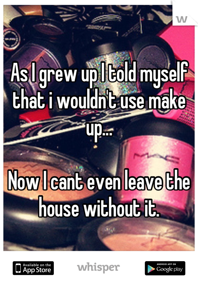 As I grew up I told myself that i wouldn't use make up...

Now I cant even leave the house without it.