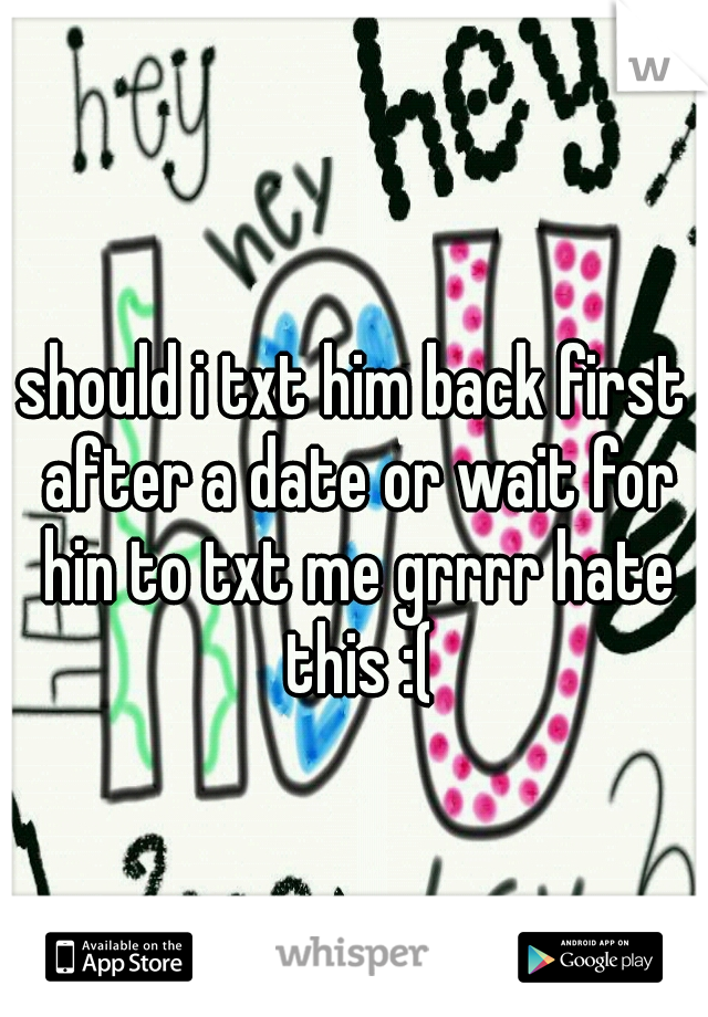 should i txt him back first after a date or wait for hin to txt me grrrr hate this :(