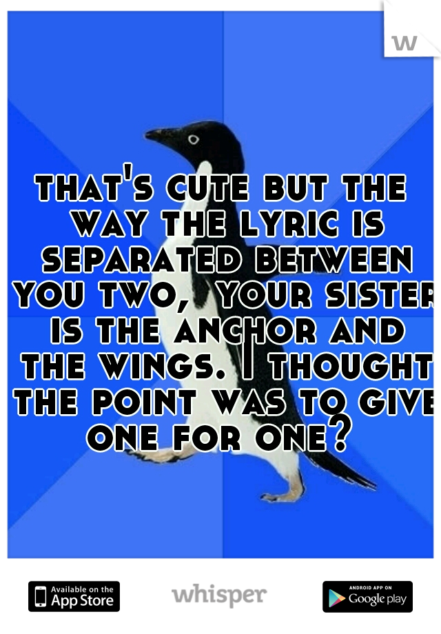 that's cute but the way the lyric is separated between you two,  your sister is the anchor and the wings. I thought the point was to give one for one? 