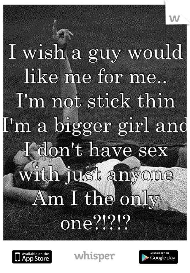 I wish a guy would like me for me..
I'm not stick thin I'm a bigger girl and I don't have sex with just anyone
Am I the only one?!?!?