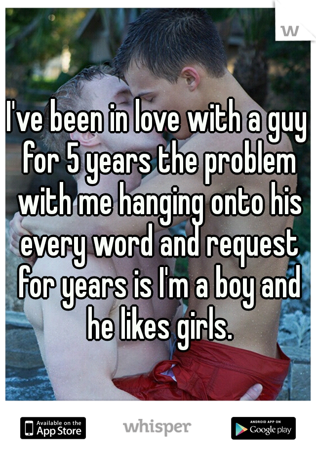 I've been in love with a guy for 5 years the problem with me hanging onto his every word and request for years is I'm a boy and he likes girls.