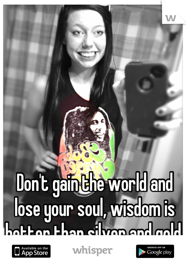 Don't gain the world and lose your soul, wisdom is better than silver and gold.
~Bob Marley