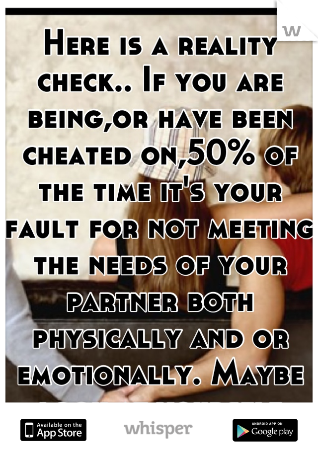 Here is a reality check.. If you are being,or have been cheated on,50% of the time it's your fault for not meeting the needs of your partner both physically and or emotionally. Maybe look at yourself