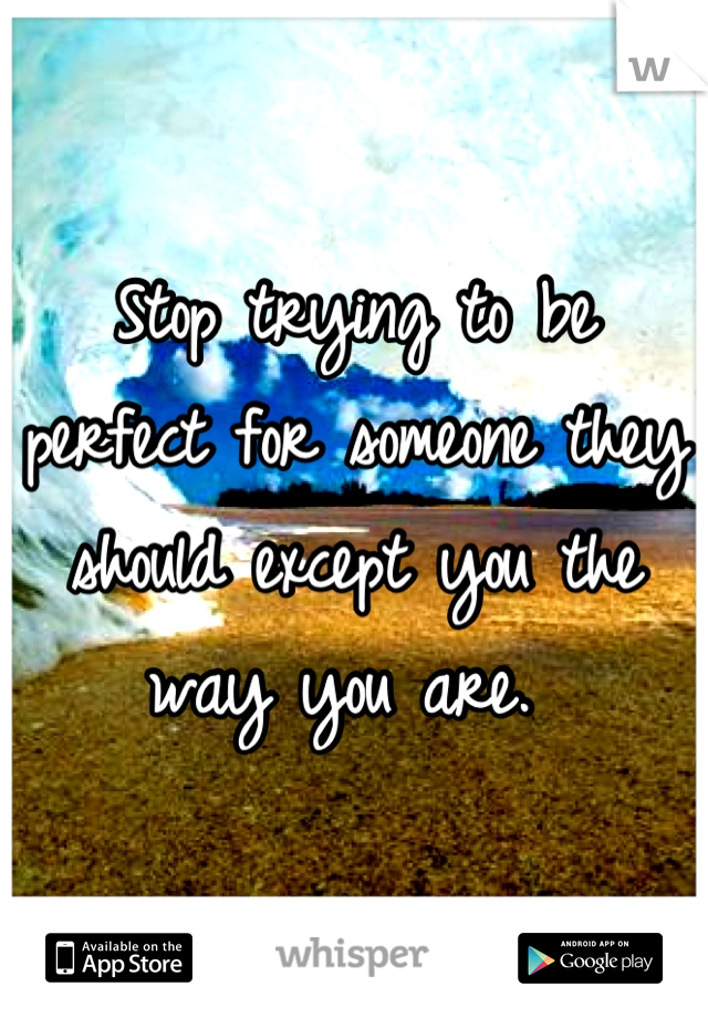 Stop trying to be perfect for someone they should except you the way you are. 