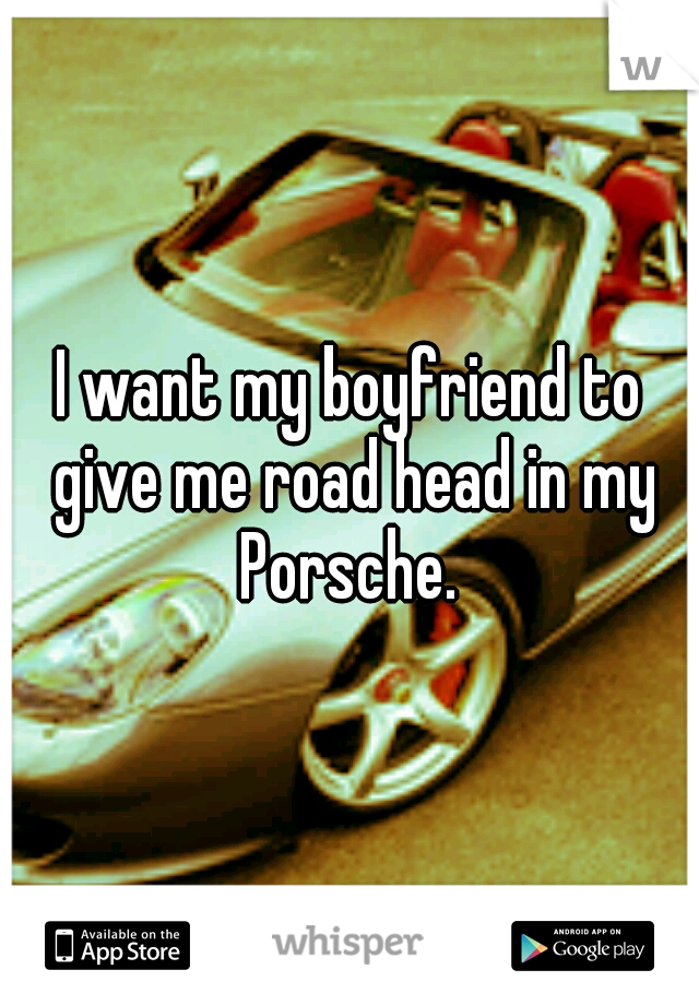 I want my boyfriend to give me road head in my Porsche. 