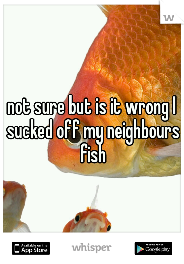 not sure but is it wrong I sucked off my neighbours fish