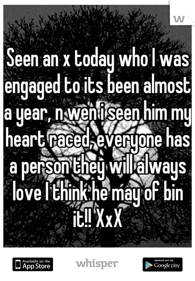 Seen an x today who I was engaged to its been almost a year, n wen i seen him my heart raced, everyone has a person they will always love I think he may of bin it!! XxX