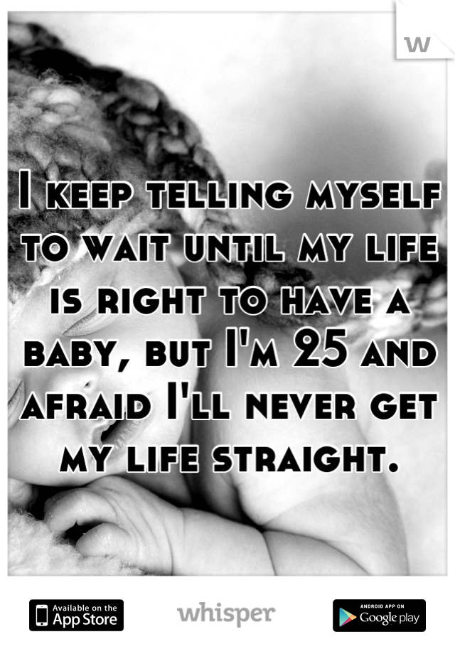 I keep telling myself to wait until my life is right to have a baby, but I'm 25 and afraid I'll never get my life straight.