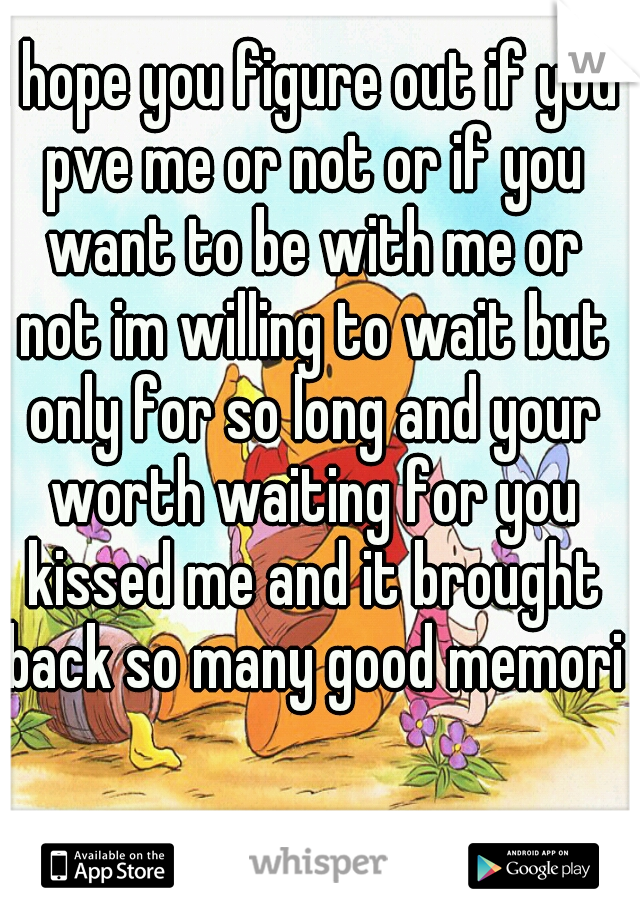 I hope you figure out if you pve me or not or if you want to be with me or not im willing to wait but only for so long and your worth waiting for you kissed me and it brought back so many good memorie