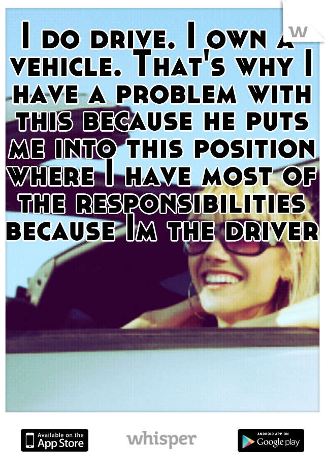 I do drive. I own a vehicle. That's why I have a problem with this because he puts me into this position where I have most of the responsibilities because Im the driver