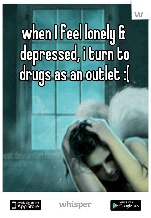 when I feel lonely & depressed, i turn to drugs as an outlet :(