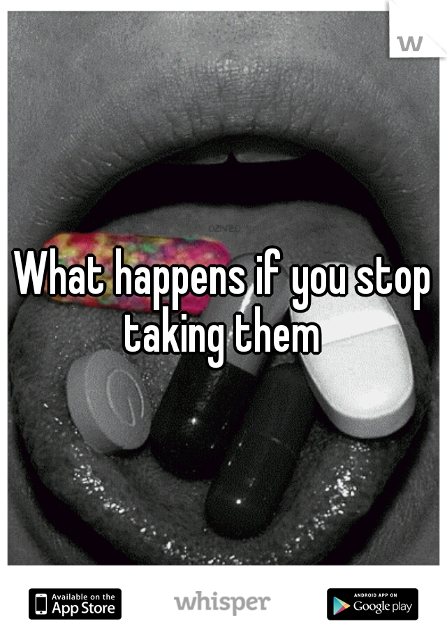 What happens if you stop taking them 