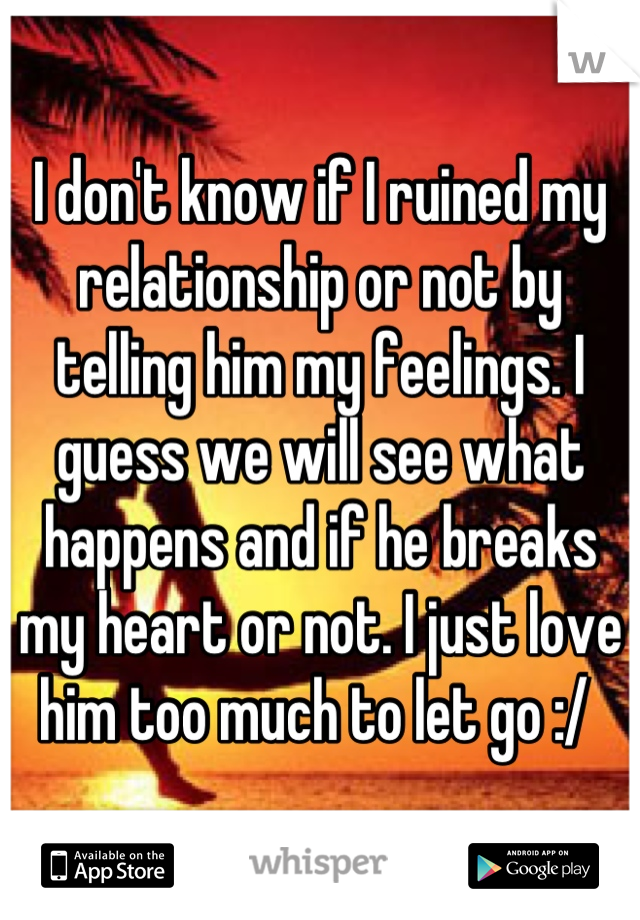 I don't know if I ruined my relationship or not by telling him my feelings. I guess we will see what happens and if he breaks my heart or not. I just love him too much to let go :/ 