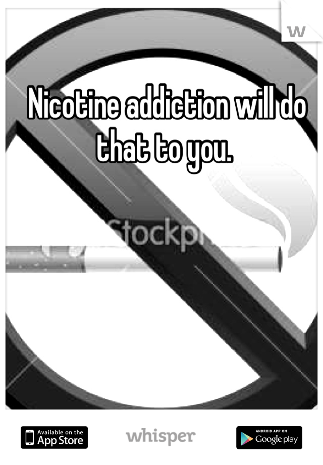 Nicotine addiction will do that to you. 