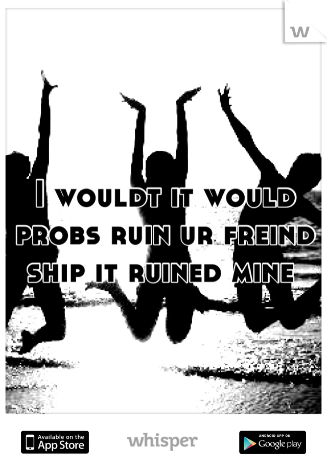 I wouldt it would probs ruin ur freind ship it ruined mine 