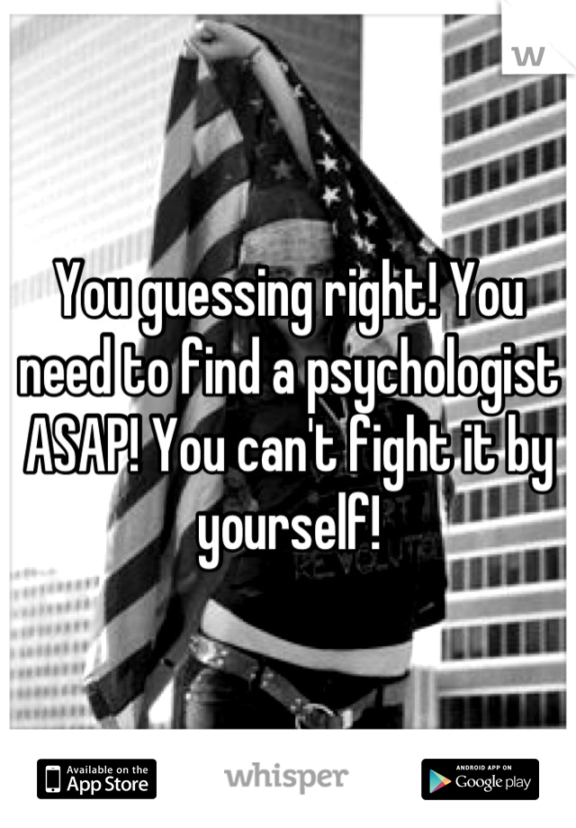 You guessing right! You need to find a psychologist ASAP! You can't fight it by yourself!