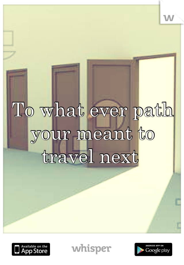 To what ever path your meant to travel next 